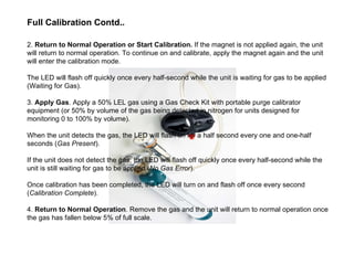 2.  Return to Normal Operation or Start Calibration.  If the magnet is not applied again, the unit will return to normal operation. To continue on and calibrate, apply the magnet again and the unit will enter the calibration mode. The LED will flash off quickly once every half-second while the unit is waiting for gas to be applied (Waiting for Gas).  3.  Apply Gas . Apply a 50% LEL gas using a Gas Check Kit with portable purge calibrator equipment (or 50% by volume of the gas being detected in nitrogen for units designed for monitoring 0 to 100% by volume).  When the unit detects the gas, the LED will flash on for a half second every one and one-half seconds ( Gas Present ).  If the unit does not detect the gas, the LED will flash off quickly once every half-second while the unit is still waiting for gas to be applied ( No Gas Error ).  Once calibration has been completed, the LED will turn on and flash off once every second ( Calibration Complete ). 4.  Return to Normal Operation . Remove the gas and the unit will return to normal operation once the gas has fallen below 5% of full scale.  Full Calibration Contd.. 