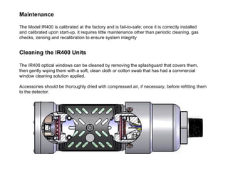 Maintenance   The Model IR400 is calibrated at the factory and is fail-to-safe; once it is correctly installed and calibrated upon start-up, it requires little maintenance other than periodic cleaning, gas checks, zeroing and recalibration to ensure system integrity  Cleaning the IR400 Units  The IR400 optical windows can be cleaned by removing the splashguard that covers them, then gently wiping them with a soft, clean cloth or cotton swab that has had a commercial window cleaning solution applied. Accessories should be thoroughly dried with compressed air, if necessary, before refitting them to the detector.  