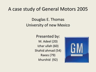 A case study of General Motors 2005 Douglas E. Thomas University of new Mexico Presented by: M. Adeel (20) Izharullah (60) Shahidahmad (54) Raees(79) khurshid  (92) 
