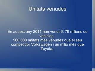 Unitats venudes En aquest any 2011 han venut 6, 79 milions de vehicles.  500.000 unitats més venudes que el seu competidor Volkswagen i un milió més que Toyota .  