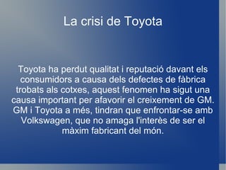 La crisi de Toyota Toyota ha perdut qualitat i reputació davant els consumidors a causa dels defectes de fàbrica trobats als cotxes, aquest fenomen ha sigut una causa important per afavorir el creixement de GM.  GM i Toyota a més, tindran que enfrontar-se amb Volkswagen, que no amaga l'interès de ser el màxim fabricant del món. 