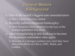    One of the world’s biggest auto manufacturers
       Has a vehicle for every market
   Recently suffered financial bankruptcy
       Their brand has been tarnished in the eyes of the
        younger generation as a result
   After reorganizing is now looking to become
    the dominant automaker once again
       They are in a stronger position now since they have
        refocused efforts on Chevy, GMC, Buick, and
        Cadillac
 
