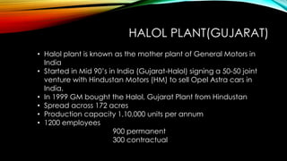 HALOL PLANT(GUJARAT)
• Halol plant is known as the mother plant of General Motors in
India
• Started in Mid 90’s in India (Gujarat-Halol) signing a 50-50 joint
venture with Hindustan Motors (HM) to sell Opel Astra cars in
India.
• In 1999 GM bought the Halol, Gujarat Plant from Hindustan
• Spread across 172 acres
• Production capacity 1,10,000 units per annum
• 1200 employees
900 permanent
300 contractual
 
