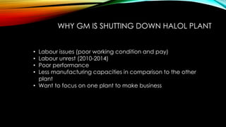 WHY GM IS SHUTTING DOWN HALOL PLANT
• Labour issues (poor working condition and pay)
• Labour unrest (2010-2014)
• Poor performance
• Less manufacturing capacities in comparison to the other
plant
• Want to focus on one plant to make business
 