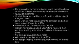• Compensation for the employees much more than legal
provisions like one month salary for every year in service
• 12,000 job openings
• Most of the workers will be transferred from Halol plant to
Talegaon plant
• Some workers will be given offer to join back and others
have to laid off post June 2016
• No decision for Contractual workers yet
• Workers have been given a year’s time to prove their
worth by working without any additional allowances and
perks
• Not giving up suppliers from halol
• Will close the Halol plant in June 2016
• Will design keeping Indian consumers in mind for the first
time
 