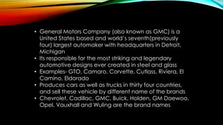 • General Motors Company (also known as GMC) is a
United States based and world’s seventh(previously
four) largest automaker with headquarters in Detroit,
Michigan
• Its responsible for the most striking and legendary
automotive designs ever created in steel and glass
• Examples- GTO, Camaro, Corvette, Cutlass, Riviera, EI
Camino, Eldorado
• Produces cars as well as trucks in thirty four countries,
and sell these vehicle by different name of the brands
• Chevrolet, Cadillac, GMC, Buick, Holden, GM Daewoo,
Opel, Vauxhall and Wuling are the brand names
 