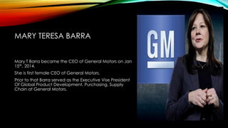 MARY TERESA BARRA
Mary T Barra became the CEO of General Motors on Jan
15th, 2014.
She is first female CEO of General Motors.
Prior to that Barra served as the Executive Vise President
Of Global Product Development, Purchasing, Supply
Chain at General Motors.
 