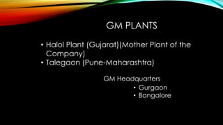 • Halol Plant (Gujarat)(Mother Plant of the
Company)
• Talegaon (Pune-Maharashtra)
GM PLANTS
GM Headquarters
• Gurgaon
• Bangalore
 