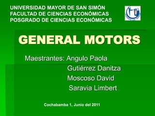 GENERAL MOTORS
Maestrantes: Angulo Paola
Gutiérrez Danitza
Moscoso David
Saravia Limbert
UNIVERSIDAD MAYOR DE SAN SIMÓN
FACULTAD DE CIENCIAS ECONÓMICAS
POSGRADO DE CIENCIAS ECONÓMICAS
Cochabamba 1, Junio del 2011
 
