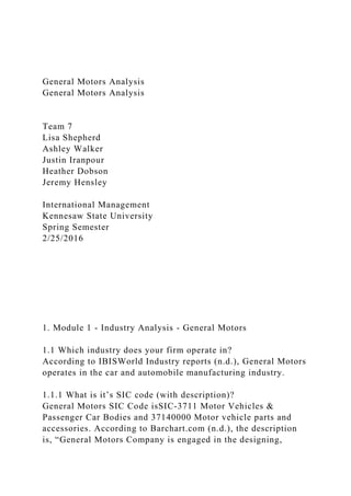 General Motors Analysis
General Motors Analysis
Team 7
Lisa Shepherd
Ashley Walker
Justin Iranpour
Heather Dobson
Jeremy Hensley
International Management
Kennesaw State University
Spring Semester
2/25/2016
1. Module 1 - Industry Analysis - General Motors
1.1 Which industry does your firm operate in?
According to IBISWorld Industry reports (n.d.), General Motors
operates in the car and automobile manufacturing industry.
1.1.1 What is it’s SIC code (with description)?
General Motors SIC Code isSIC-3711 Motor Vehicles &
Passenger Car Bodies and 37140000 Motor vehicle parts and
accessories. According to Barchart.com (n.d.), the description
is, “General Motors Company is engaged in the designing,
 