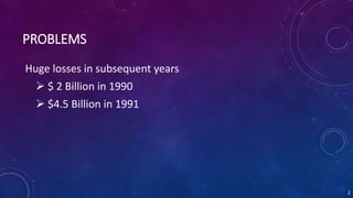 PROBLEMS
Huge losses in subsequent years
 $ 2 Billion in 1990
 $4.5 Billion in 1991
2
 
