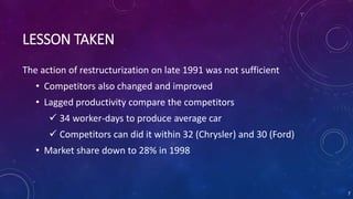 LESSON TAKEN
The action of restructurization on late 1991 was not sufficient
• Competitors also changed and improved
• Lagged productivity compare the competitors
 34 worker-days to produce average car
 Competitors can did it within 32 (Chrysler) and 30 (Ford)
• Market share down to 28% in 1998
7
 