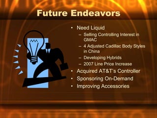Future Endeavors
      • Need Liquid
         – Selling Controlling Interest in
           GMAC
         – 4 Adjusted Cadillac Body Styles
           in China
         – Developing Hybrids
         – 2007 Line Price Increase
      • Acquired AT&T’s Controller
      • Sponsoring On-Demand
      • Improving Accessories
 