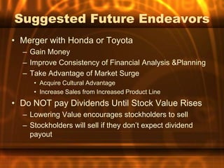 Suggested Future Endeavors
• Merger with Honda or Toyota
  – Gain Money
  – Improve Consistency of Financial Analysis &Planning
  – Take Advantage of Market Surge
     • Acquire Cultural Advantage
     • Increase Sales from Increased Product Line
• Do NOT pay Dividends Until Stock Value Rises
  – Lowering Value encourages stockholders to sell
  – Stockholders will sell if they don’t expect dividend
    payout
 