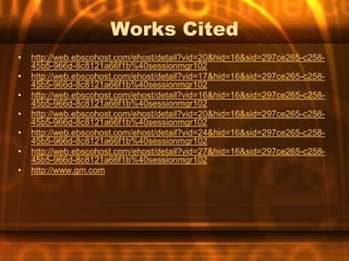 Works Cited
•   http://web.ebscohost.com/ehost/detail?vid=20&hid=16&sid=297ce265-c258-
    45b5-966d-8c8121a66f1b%40sessionmgr102
•   http://web.ebscohost.com/ehost/detail?vid=17&hid=16&sid=297ce265-c258-
    45b5-966d-8c8121a66f1b%40sessionmgr102
•   http://web.ebscohost.com/ehost/detail?vid=16&hid=16&sid=297ce265-c258-
    45b5-966d-8c8121a66f1b%40sessionmgr102
•   http://web.ebscohost.com/ehost/detail?vid=20&hid=16&sid=297ce265-c258-
    45b5-966d-8c8121a66f1b%40sessionmgr102
•   http://web.ebscohost.com/ehost/detail?vid=24&hid=16&sid=297ce265-c258-
    45b5-966d-8c8121a66f1b%40sessionmgr102
•   http://web.ebscohost.com/ehost/detail?vid=27&hid=16&sid=297ce265-c258-
    45b5-966d-8c8121a66f1b%40sessionmgr102
•   http://www.gm.com
 