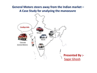 General Motors steers away from the Indian market –
A Case Study for analyzing the manoeuvre
Presented By :-
Sagar Ghosh
 
