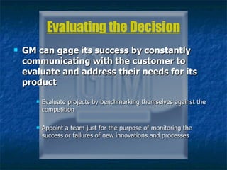 Evaluating the Decision GM can gage its success by constantly communicating with the customer to evaluate and address their needs for its product Evaluate projects by benchmarking themselves against the competition Appoint a team just for the purpose of monitoring the success or failures of new innovations and processes  