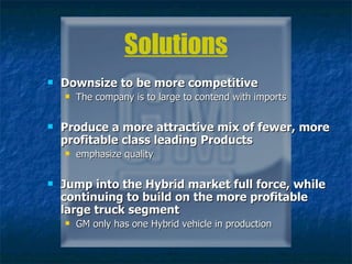 Solutions Downsize to be more competitive   The company is to large to contend with imports Produce a more attractive mix of fewer, more profitable class leading Products   emphasize quality Jump into the Hybrid market full force, while continuing to build on the more profitable large truck segment GM only has one Hybrid vehicle in production 