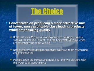 The Choice Concentrate on producing a more attractive mix of fewer, more profitable class leading products while emphasizing quality   Break the old GM mold of overexposure to   crossover brands, such as the Pontiac Torrent  and the Chevrolet Equinox, which are essentially the same vehicle New breakthrough designs and styles will have to be researched and implemented Possibly Drop the Pontiac and Buick line; the two divisions with the worst sales performance 