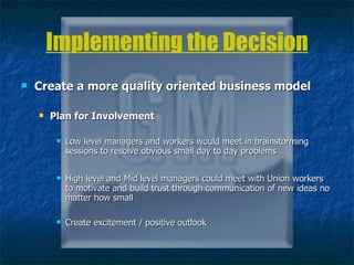 Implementing the Decision Create a more quality oriented business model Plan for Involvement  Low level managers and workers would meet in brainstorming sessions to resolve obvious small day to day problems High level and Mid level managers could meet with Union workers to motivate and build trust through communication of new ideas no matter how small Create excitement / positive outlook 