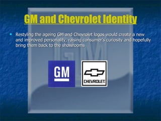 GM and Chevrolet Identity Restyling the ageing GM and Chevrolet logos would create a new and improved personality, raising consumer’s curiosity and hopefully bring them back to the showrooms 