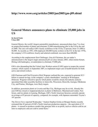 http://www.wsws.org/articles/2005/jun2005/gm-j09.shtml<br />General Motors announces plans to eliminate 25,000 jobs in US<br />By David Walsh9 June 2005<br />General Motors, the world’s largest automobile manufacturer, announced plans June 7 to close an unspecified number of plants and eliminate 25,000 manufacturing jobs in the US by the end of 2008. The cuts will reduce GM’s hourly workforce in the US by 23 percent, from 111,000 to 86,000. As recently as 1991, GM employed 260,000 hourly workers in the US. In the late 1970s, the company’s US workforce, hourly and salaried combined, was more than 600,000.<br />According to the outplacement firm Challenger, Gray & Christmas, the car maker’s announcement is the largest single announced job cut since January 2003, when retailer Kmart, flirting with bankruptcy, revealed plans to eliminate 37,000 jobs.<br />GM is also demanding that the United Auto Workers union (UAW) agree to reopen the current contract, which expires in September 2007, to implement major cuts in health benefits for both active and retired workers.<br />GM Chairman and Chief Executive Rick Wagoner outlined the cuts, expected to generate $2.5 billion in annual savings, at the company’s yearly shareholders’ meeting in Wilmington, Delaware. Wagoner refused to specify which plants would be closed, but industry analysts speculated that older assembly facilities in Janesville, Wisconsin; Doraville, Georgia; Oklahoma City; and Pontiac, Michigan, were likely targets.<br />In addition, powertrain plants in Livonia and Bay City, Michigan may be at risk. Already this year GM has closed or stopped production at plants in Baltimore, Maryland and Linden, New Jersey, and two plants in Lansing, Michigan. GM’s North American factories currently operate on average at 85 percent of capacity, compared, for example, with Japanese automaker Toyota’s 107 percent.<br />The Detroit News reported Wednesday: “Analyst Stephen Girsky at Morgan Stanley recently estimated that 45 percent of GM’s North American production capacity—the equivalent of 15 plants—is unused or produces models that generate little or no profit, such as vehicles sold at cut rates to employees and cars sold to rental fleets.”<br />Sean McAlinden, chief economist at the Center for Automotive Research in Ann Arbor, Michigan told a reporter that GM’s plan “works out to [the closure of] about four assembly plants, a couple of stamping plants and a couple of powertrain plants.”<br />Another part of GM’s plan, as detailed by Wagoner, involves making the company’s eight brands more distinct from one another. Only Chevrolet and Cadillac will continue to have full vehicle lineups, while GMC, Pontiac, Buick, Saturn, Saab and Hummer will concentrate on niche markets.<br />General Motors faces a severe crisis. The company’s North American operations lost $1.3 billion in the first quarter of 2005 and investment firm Morgan Stanley estimates GM’s pre-tax losses could total $4 billion in North America in 2005.<br />In early May, the firm’s corporate debt was reduced to junk bond status. In recent months GM’s shares have traded at 12-year lows. Sitting on an inventory of 1.2 million unsold automobiles, the automaker recently offered the general public its employee discount.<br />Every indicator points to growing desperation in the company’s boardroom. The possibility of bankruptcy is on the lips of a host of commentators, an extraordinary turn of events considering GM’s stature in the US and world economy.<br />GM’s share of cars and trucks sold in the US fell to 25.4 percent in May, down from 27 percent a year ago. As recently as the 1970s the auto giant built one of every two vehicles sold in America. GM’s sales are off 5.2 percent this year, as sales of sports utility vehicles (SUVs) in particular have fallen sharply in response to deteriorating economic conditions, including rising gas prices.<br />Asian automakers’ share of the American market continues to rise, reaching 36.5 percent in May, up from 34.3 percent a year earlier. Toyota’s share of the US market now stands at some 14 percent, only a few percentage points behind DaimlerChrysler and Ford.<br />According to Hoover’s Online: “In the 2004 fiscal year, Toyota produced $85.41 of net income per employee while GM produced $8.66 and Ford $10.73 ... In the fourth quarter of last year, Toyota generated an operating profit margin of 9.1 percent, compared with 0.5 percent for GM and minus 2.3 percent for Ford, according to Merrill Lynch & Co.”<br />The Detroit News noted June 8 that GM’s share value is now one-seventh that of Toyota, the world’s second-largest automaker. The Japanese carmaker’s market value was $131.6 billion in early May, compared to GM’s value of $18.5 billion. Honda and Nissan, two of GM’s other Japanese rivals, each had market values of $44.8 billion. GM’s market value is now about the same as that of The Gap, the US clothing chain, which has one-tenth of the automaker’s annual sales.<br />GM’s plan to wipe out tens of thousands of jobs is accompanied by demands for major cuts in auto workers’ benefits. GM is the world’s largest private consumer of health care, providing coverage to 1.1 million current and former workers and their families. The 2004 company health care bill was $5.2 billion and that is expected to rise to $5.6 billion this year.<br />Wagoner asserted in his remarks Tuesday that health care expenses add $1,500 to the cost of every GM vehicle. He suggested a more acceptable figure might be $1,000, a 50 percent reduction.<br />GM’s chief executive told shareholders the company was engaged in intense negotiations with the UAW on ways to lower the company’s health care costs. He declared, “We have not reached an agreement at this time, and to be honest, I’m not 100 percent certain that we will.”<br />Industry and Wall Street analysts generally downplayed the significance of Wagoner’s plan or dismissed it altogether as “too little, too late.”<br />USB analyst Rob Hinchliffe told clients in a note, according to Marketwatch.com, that the plan was not aggressive enough and the job cuts and brand focus were old news. “This amounts to little more than past 5 percent attrition levels. Fundamentals remain poor given soft SUV sales and declining market share.”<br />Maryann Keller, a consultant and “longtime GM watcher,” told the press, “Is GM going the way of some airlines, or will it reinvent itself? The latest moves don’t solve the problems.”<br />Commented Daniel Howes in the Detroit News: “Will the Wagoner turnaround be enough? Today’s headlines will scream ‘25,000 GM jobs to go’ by 2008, but the fact is that GM sheds between 5,000 and 6,000 jobs each year just through attrition and natural retirements. Some 36,000 of GM’s hourly work force is eligible to retire right now; 50,000 will be eligible within five years. Do the math: Under normal circumstances, GM would eliminate close to 24,000 jobs between now and the end of 2008. Are those jobs lost to the national—and Michigan—economy? Yes. Do they represent a radical downsizing that wasn’t already occurring? Not really.”<br />The UAW, while refusing for now to renegotiate the contract, has shown its readiness to assist GM management in placing the burden of the company’s crisis on the backs of the workers. In a press release, UAW Vice President Richard Shoemaker, responsible for GM, made clear the union will put up no opposition to massive job cuts and plant closures, and is prepared to work out a deal to slash GM’s health care costs.<br />He began his statement: “It’s one thing to present in a speech specific targets for job reductions and closing plants by the end of 2008; in reality, various important factors will come into play—including the natural attrition rate, changes in volume and market share, and, of course, the 2007 UAW GM negotiations.”<br />Shoemaker went on: “The UAW is not convinced that GM can simply shrink its way out of its current problems. What’s needed is an intense focus on rebuilding GM’s US market share, and the way to get there is by offering the right product mix of vehicles with world-class design and quality.”<br />Brett Clanton in the Detroit News observed, “Facing job losses at Detroit automakers and major parts suppliers, the union has shown a new willingness to adapt or compromise.”<br />The mass media and its pundits are unanimous in the view that auto workers and retirees are receiving far too generous benefits and that these must be sacrificed. The company, all the experts agree, has been “hamstrung” by health care and other costs that are a “drag” on GM’s earnings.<br />Peter Morici, a professor at the University of Maryland quoted in the Baltimore Sun, blames a “culture of entitlement” at GM for the company’s woes. Bruce Belzowski, an analyst at the University of Michigan’s Office for the Study of Automotive Transportation, told the Detroit News, “The only option that I see [for the UAW] is capitulation on health care issues.” The British Economist pronounced bluntly, “There is a sickness at the heart of General Motors—the car giant’s generous health care plan for blue-collar workers.”<br />The same commentators have little or nothing to say of the huge salary and benefits packages enjoyed by GM’s top executives. As a result of GM’s poor performance last year, CEO Wagoner’s compensation package declined 22 percent, to a “mere” $10 million: $2.2 million in salary—the same as 2003—a $2.5 million bonus and 400,000 stock options currently valued at $5.1 million. In 2003, he received a $2.9 million bonus and 500,000 stock options. Wagoner also earned $3.3 million in long-term incentives in 2003, but none for 2004.<br />GM North America’s chairman Bob Lutz and chief financial officer John Devine received cash compensation totaling $4.4 million and $4.2 million, respectively, for 2004. The year before they each made about $6.4 million. Lutz and Devine each was awarded 160,000 stock options for 2004, valued at about $2 million, down from 200,000 in 2003. GM North America’s President Gary Cowger’s cash compensation totaled $1.6 million for 2004, down from $2.3 million a year earlier. Cowger received 50,000 stock options for 2004, 5,000 fewer than the previous year. (Detroit News, April 30, 2005)<br />The impact of the new job cuts on many communities will be devastating. One only has to consider the wretched conditions that prevail in Flint, Michigan, once a city dominated by General Motors. The New York Times points out that GM once employed as many factory workers in Flint (in the 1970s) as it will employ in the entire US at the end of the current round of cuts. John Challenger, CEO of Challenger, Gray & Christmas, commented, “The massive job cut will, of course, have a rippling effect as plant closings adversely impact surrounding communities, suppliers and other businesses that depend on these facilities for sustenance.”<br />GM’s assault on jobs is certain to be followed by sweeping cuts by other companies. As Challenger noted: “This may not be the last major job-cut announcement we see this year as other companies, including the other American automakers, struggle to make a profit amid escalating health care costs, not to mention the cost of providing ongoing health benefits to the growing ranks of retirees.”<br />The GM announcement is a major intensification of an ongoing corporate assault on the working class, which is backed by the Bush administration and tacitly supported by the Democrats. In recent weeks, United Airlines and US Air have unilaterally terminated their employee pension plans, setting the stage for a wholesale attack on pensions and health benefits in every sector of the economy. The logic of this process, driven by the crisis of the profit system, is the destruction of every social gain made by the American working class in the course of a century of struggles.<br />(Kindly see below link it covers our presentation topic)<br />http://www.slideshare.net/kannique/general-motors-2005-crisis-and-way-out<br />