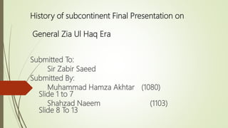 History of subcontinent Final Presentation on
General Zia Ul Haq Era
Submitted To:
Sir Zabir Saeed
Submitted By:
Muhammad Hamza Akhtar (1080)
Slide 1 to 7
Shahzad Naeem (1103)
Slide 8 To 13
 