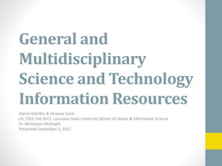 General and
Multidisciplinary
Science and Technology
Information Resources
Alyson Gamble & Vanessa Varin
LIS 7202, Fall 2012, Louisiana State University School of Library & Information Science
Dr. Michelynn McKnight
Presented September 5, 2012
 