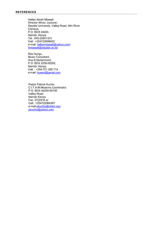REFERENCES
Hellen Akoth Mtawali
Director Afrizo, Lecturer,
Daystar University, Valley Road, Athi River
Campus,
P.O. BOX 44400,
Nairobi, Kenya.
Tel.: 045-22601/2/3
Cell.: +254722699932
e-mail: hellenmtawali@yahoo.com/
hmtawali@daystar.ac.ke
Nita Hungu,
Music Consultant,
Hue Entertainment,
P.O. BOX 2256-00202,
Nairobi, Kenya.
Cell. : +254-721 289 714
e-mail: hueent@gmail.com
Pastor Patrick Kuchio
C.I.T.A.M.Missions Coordinator,
P.O. BOX 42254-00100
Valley Road,
Nairobi Kenya.
Fax: 2722418 or
Cell.: +254722964367
e-mail:pkuchio@citam.org/
pkuchio@yahoo.com
 