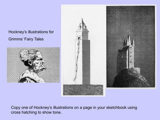 Hockney’s illustrations for
Grimms’ Fairy Tales
Copy one of Hockney’s illustrations on a page in your sketchbook using
cross hatching to show tone.
 