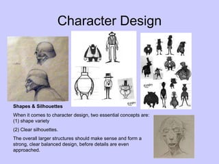 Character Design
Shapes & Silhouettes
When it comes to character design, two essential concepts are:
(1) shape variety
(2) Clear silhouettes.
The overall larger structures should make sense and form a
strong, clear balanced design, before details are even
approached.
 