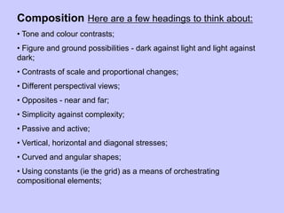 Composition Here are a few headings to think about:
• Tone and colour contrasts;
• Figure and ground possibilities - dark against light and light against
dark;
• Contrasts of scale and proportional changes;
• Different perspectival views;
• Opposites - near and far;
• Simplicity against complexity;
• Passive and active;
• Vertical, horizontal and diagonal stresses;
• Curved and angular shapes;
• Using constants (ie the grid) as a means of orchestrating
compositional elements;
 