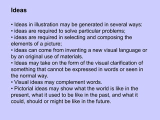 Ideas
• Ideas in illustration may be generated in several ways:
• ideas are required to solve particular problems;
• ideas are required in selecting and composing the
elements of a picture;
• ideas can come from inventing a new visual language or
by an original use of materials.
• Ideas may take on the form of the visual clarification of
something that cannot be expressed in words or seen in
the normal way.
• Visual ideas may complement words.
• Pictorial ideas may show what the world is like in the
present, what it used to be like in the past, and what it
could, should or might be like in the future.
 