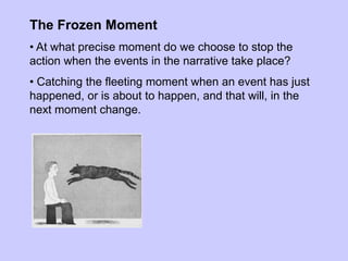 The Frozen Moment
• At what precise moment do we choose to stop the
action when the events in the narrative take place?
• Catching the fleeting moment when an event has just
happened, or is about to happen, and that will, in the
next moment change.
 