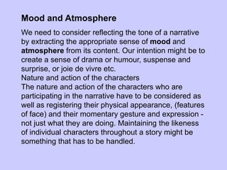 Mood and Atmosphere
We need to consider reflecting the tone of a narrative
by extracting the appropriate sense of mood and
atmosphere from its content. Our intention might be to
create a sense of drama or humour, suspense and
surprise, or joie de vivre etc.
Nature and action of the characters
The nature and action of the characters who are
participating in the narrative have to be considered as
well as registering their physical appearance, (features
of face) and their momentary gesture and expression -
not just what they are doing. Maintaining the likeness
of individual characters throughout a story might be
something that has to be handled.
 