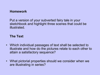 Homework
Put a version of your subverted fairy tale in your
sketchbook and highlight three scenes that could be
illustrated.
The Text
• Which individual passages of text shall be selected to
illustrate and how do the pictures relate to each other to
attain a satisfactory sequence?
• What pictorial properties should we consider when we
are illustrating in series?
 