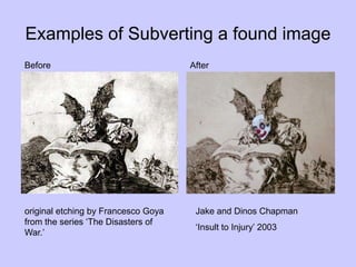 Examples of Subverting a found image
Before After
original etching by Francesco Goya
from the series ‘The Disasters of
War.’
Jake and Dinos Chapman
‘Insult to Injury’ 2003
 