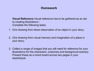 Homework
Visual Reference Visual reference has to be gathered as an aid
to creating illustrations -
Complete the following tasks:
1. One drawing from direct observation of an object in your story;
2. One drawing from visual memory and imagination of a place in
your story;
3. Collect a range of images that you will need for reference for your
illustrations for the characters, costumes and background scenery.
Present these as a mood board across two pages in your
sketchbook.
 
