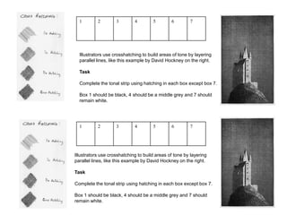 1 2 3 4 5 6 7
Illustrators use crosshatching to build areas of tone by layering
parallel lines, like this example by David Hockney on the right.
Task
Complete the tonal strip using hatching in each box except box 7.
Box 1 should be black, 4 should be a middle grey and 7 should
remain white.
1 2 3 4 5 6 7
Illustrators use crosshatching to build areas of tone by layering
parallel lines, like this example by David Hockney on the right.
Task
Complete the tonal strip using hatching in each box except box 7.
Box 1 should be black, 4 should be a middle grey and 7 should
remain white.
 