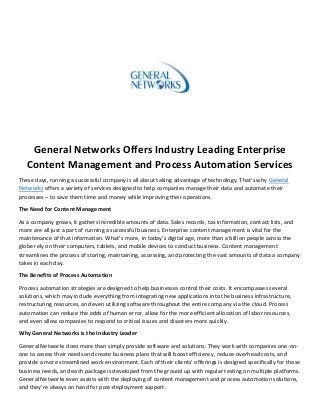 General Networks Offers Industry Leading Enterprise
Content Management and Process Automation Services
These days, running a successful company is all about taking advantage of technology. That’s why General
Networks offers a variety of services designed to help companies manage their data and automate their
processes – to save them time and money while improving their operations.
The Need for Content Management
As a company grows, it gathers incredible amounts of data. Sales records, tax information, contact lists, and
more are all just a part of running a successful business. Enterprise content management is vital for the
maintenance of that information. What’s more, in today’s digital age, more than a billion people across the
globe rely on their computers, tablets, and mobile devices to conduct business. Content management
streamlines the process of storing, maintaining, accessing, and protecting the vast amounts of data a company
takes in each day.
The Benefits of Process Automation
Process automation strategies are designed to help businesses control their costs. It encompasses several
solutions, which may include everything from integrating new applications into the business infrastructure,
restructuring resources, and even utilizing software throughout the entire company via the cloud. Process
automation can reduce the odds of human error, allow for the more efficient allocation of labor resources,
and even allow companies to respond to critical issues and disasters more quickly.
Why General Networks is the Industry Leader
General Networks does more than simply provide software and solutions. They work with companies one-on-
one to assess their needs and create business plans that will boost efficiency, reduce overhead costs, and
provide a more streamlined work environment. Each of their clients’ offerings is designed specifically for those
business needs, and each package is developed from the ground up with regular testing on multiple platforms.
General Networks even assists with the deploying of content management and process automation solutions,
and they’re always on hand for post-deployment support.
 