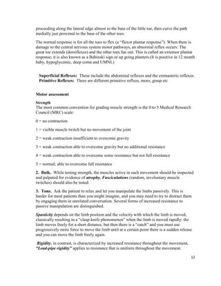 12
proceeding along the lateral edge almost to the base of the little toe, then curve the path
medially just proximal to the base of the other toes.
The normal response is for all the toes to flex (a “flexor plantar response”). When there is
damage to the central nervous system motor pathways, an abnormal reflex occurs: The
great toe extends (dorsiflexes) and the other toes fan out. This is called an extensor plantar
response; it is also known as a Babinski sign or up going planters.(It is positive in 12 month
baby, hypoglycemic, deep coma and UMNL)
Superficial Reflexes: These include the abdominal reflexes and the cremasteric reflexes.
Primitive Reflexes: There are different primitive reflxes, moro, grasp etc
Motor assessment
Strength
The most common convention for grading muscle strength is the 0 to 5 Medical Research
Council (MRC) scale:
0 = no contraction
1 = visible muscle twitch but no movement of the joint
2 = weak contraction insufficient to overcome gravity
3 = weak contraction able to overcome gravity but no additional resistance
4 = weak contraction able to overcome some resistance but not full resistance
5 = normal; able to overcome full resistance
2. Bulk. While testing strength, the muscles active in each movement should be inspected
and palpated for evidence of atrophy. Fasciculations (random, involuntary muscle
twitches) should also be noted.
3. Tone. Ask the patient to relax and let you manipulate the limbs passively. This is
harder for most patients than you might imagine, and you may need to try to distract them
by engaging them in unrelated conversation. Several forms of increased resistance to
passive manipulation are distinguished.
Spasticity depends on the limb position and the velocity with which the limb is moved,
classically resulting in a “clasp-knife phenomenon” when the limb is moved rapidly: the
limb moves freely for a short distance, but then there is a “catch” and you must use
progressively more force to move the limb until at a certain point there is a sudden release
and you can move the limb freely again.
Rigidity, in contrast, is characterized by increased resistance throughout the movement.
“Lead-pipe rigidity” applies to resistance that is uniform throughout the movement.
 