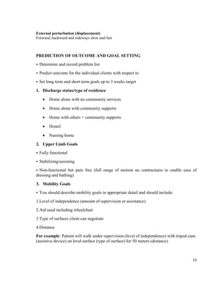 15
External perturbation (displacement)
Forward, backward and sideways slow and fast
PREDICTION OF OUTCOME AND GOAL SETTING
• Determine and record problem list
• Predict outcome for the individual clients with respect to
• Set long term and short term goals up to 3 weeks target
1. Discharge status/type of residence
 Home alone with no community services
 Home alone with community supports
 Home with others + community supports
 Hostel
 Nursing home
2. Upper Limb Goals
• Fully functional
• Stabilizing/assisting
• Non-functional but pain free (full range of motion no contractures to enable ease of
dressing and bathing)
3. Mobility Goals
• You should describe mobility goals in appropriate detail and should include:
1.Level of independence (amount of supervision or assistance)
2.Aid used including wheelchair
3.Type of surfaces client can negotiate
4.Distance
For example: Patient will walk under supervision (level of independence) with tripod cane
(assistive device) on level surface (type of surface) for 50 meters (distance).
 