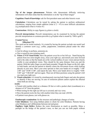 6
Tip of the tongue phenomenon: Patients who demonstrate difficulty retrieving
information will often relate that the information is on the “tip of their tongue”
Cognition: Fund of knowledge: ask for first president name and other historic event
Calculation: Calculation can be tested by asking the patient to perform arithmetical
calculations, ranging from simple addition (what is 2 + 4?) to more difficult calculations
(e.g multiplication what is 4 times 4?)
Construction: Ability to copy figures (e.g draw a clock)
Proverb interpretation: Proverb interpretation can be examined by having the patient
provide interpretations to common proverbs (e.g Explain what is meant by “Old is gold”)
Cranial Nerves
1. Olfaction CNI
This need not be tested routinely. It is tested by having the patient occlude one nostril and
identify a common scent (e.g., coffee, peppermint, cinnamon) placed under the other
nostril.
 Ask for allergy to perfume, ammonia etc.
 This is tested for non irritating smell.
2. Vision: CN II Visual Fields. Have the patient cover his or her left eye. Stand facing the
patient from two arms-lengths away, close your right eye, and stretch your arms forward
and to the sides so that the hands are at the vertical midline of your vision and just barely
visible in your peripheral vision. They should be the same distance from you and the
patient. Hold the index finger on each hand extended. Wiggle the finger on the left, right,
or both hands, and ask the patient to identify where the movement occurs while looking
directly at your nose. Move your arms upward so that your hands are at roughly “1:00-
2:00” and “10:00 11:00”, and repeat the task. Move your hands down to roughly “4:00-
5:00” and “7:00-8:00” and test again. Then test all three positions using the patient’s left
eye (and your right eye).
3. Visual extinction: it is tested by simultaneously moving both fingers and asks the patient
to identify if they are moving. In case of extinction patient cannot explain the affected
when both are moving.
Acuity:
 Tested with (snellen chart) at a distance 20 feet or with a pocket chart (rosenbaum) at a
distance of 14” from the patient.
 When testing for the right eye left eye is covered, and vice versa.
 Have the patient recite the line with smallest letter they can read. (20/20).
 If patient wear glasses, test with glasses on.
Funduscopic examination: for the structure and pathologic changes of retina
Color blindness: Test using Ishihara plates to check for color blindness. Patients having
color blindness can’t differentiate between red and green
Papillary Light Reflex: Reduce the room illumination as much as possible. Shine a
penlight on the bridge of the patient’s nose, so that you can see both pupils without
 