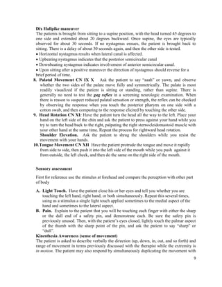 9
Dix Hallpike maneuver
The patients is brought from sitting to a supine position, with the head turned 45 degrees to
one side and extended about 20 degrees backward. Once supine, the eyes are typically
observed for about 30 seconds. If no nystagmus ensues, the patient is brought back to
sitting. There is a delay of about 30 seconds again, and then the other side is tested.
 Horizontal nystagmus results when lateral canal is affected.
 Upbeating nystagmus indicates that the posterior semicircular canal
 Downbeating nystagmus indicates involvement of anterior semicircular canal.
 Upon sitting after a positive maneuver the direction of nystagmus should reverse for a
brief period of time.
8. Palatal Movement CN IX X Ask the patient to say “aaah” or yawn, and observe
whether the two sides of the palate move fully and symmetrically. The palate is most
readily visualized if the patient is sitting or standing, rather than supine. There is
generally no need to test the gag reflex in a screening neurologic examination. When
there is reason to suspect reduced palatal sensation or strength, the reflex can be checked
by observing the response when you touch the posterior pharynx on one side with a
cotton swab, and then comparing to the response elicited by touching the other side.
9. Head Rotation CN XI: Have the patient turn the head all the way to the left. Place your
hand on the left side of the chin and ask the patient to press against your hand while you
try to turn the head back to the right, palpating the right sternocleidomastoid muscle with
your other hand at the same time. Repeat the process for rightward head rotation.
Shoulder Elevation. Ask the patient to shrug the shoulders while you resist the
movement with your hands.
10.Tongue Movement CN XII Have the patient protrude the tongue and move it rapidly
from side to side, then push it into the left side of the mouth while you push against it
from outside, the left cheek, and then do the same on the right side of the mouth.
Sensory assessment
First for reference use the stimulus at forehead and compare the perception with other part
of body
A. Light Touch. Have the patient close his or her eyes and tell you whether you are
touching the left hand, right hand, or both simultaneously. Repeat this several times,
using as a stimulus a single light touch applied sometimes to the medial aspect of the
hand and sometimes to the lateral aspect.
B. Pain. Explain to the patient that you will be touching each finger with either the sharp
or the dull end of a safety pin, and demonstrate each. Be sure the safety pin is
previously unused. Then, with the patient’s eyes closed, lightly touch the palmar aspect
of the thumb with the sharp point of the pin, and ask the patient to say “sharp” or
“dull”.
Kinesthesia Awareness (sense of movement)
The patient is asked to describe verbally the direction (up, down, in, out, and so forth) and
range of movement in terms previously discussed with the therapist while the extremity is
in motion. The patient may also respond by simultaneously duplicating the movement with
 