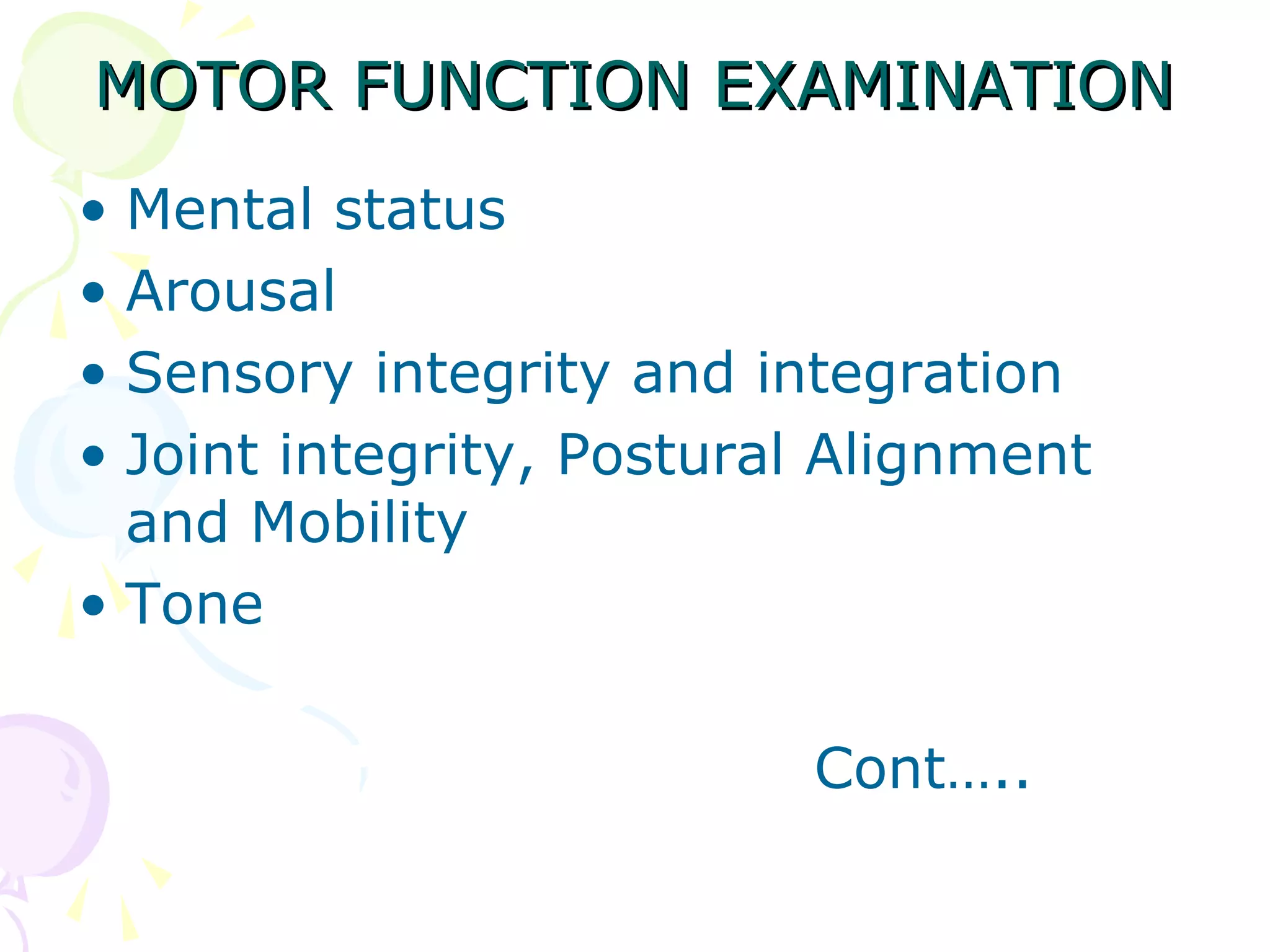 MOTOR FUNCTION EXAMINATIONMOTOR FUNCTION EXAMINATION
• Mental status
• Arousal
• Sensory integrity and integration
• Joint integrity, Postural Alignment
and Mobility
• Tone
Cont…..
 