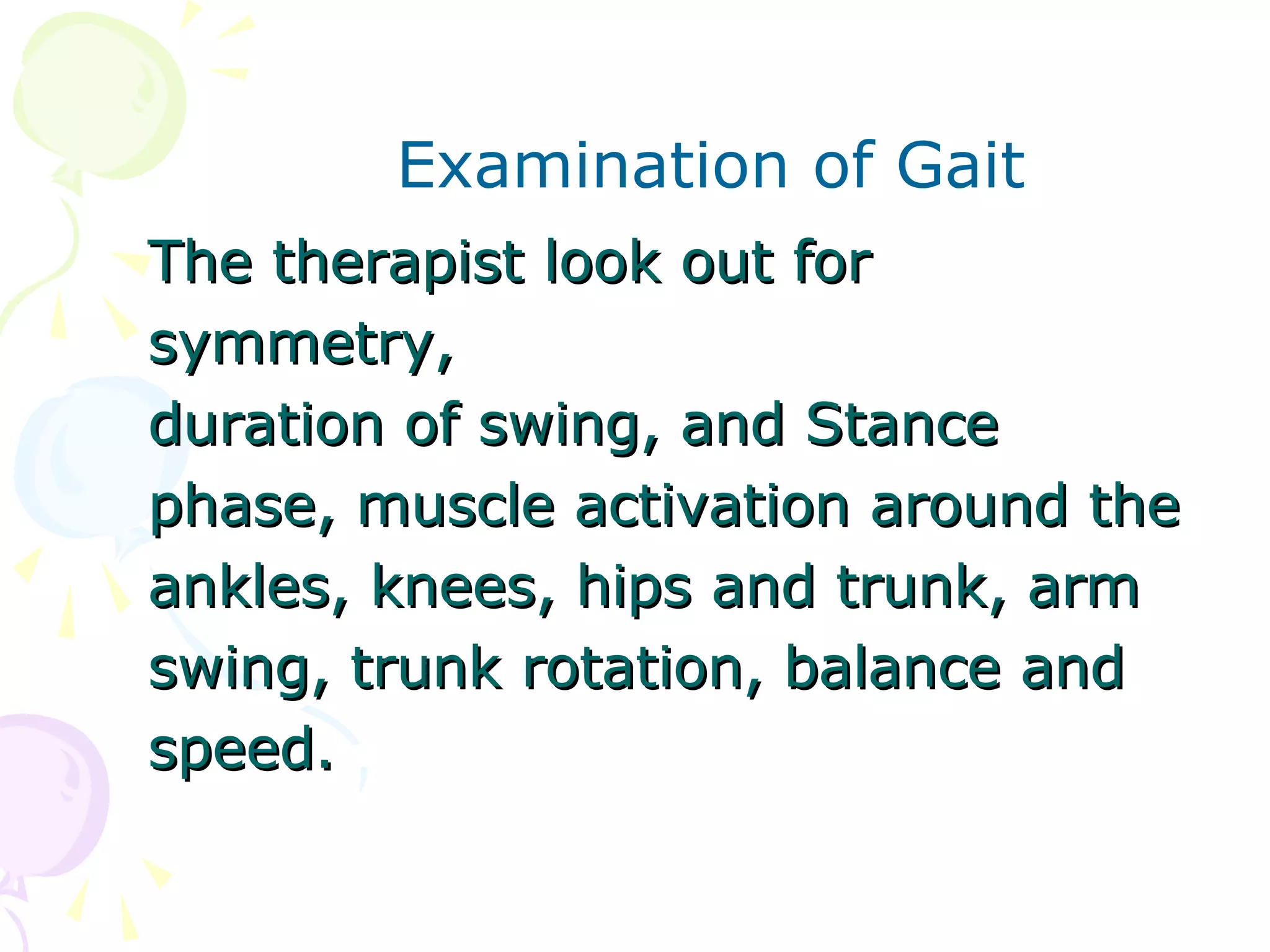 Examination of Gait
The therapist look out forThe therapist look out for
symmetry,symmetry,
duration of swing, and Stanceduration of swing, and Stance
phase, muscle activation around thephase, muscle activation around the
ankles, knees, hips and trunk, armankles, knees, hips and trunk, arm
swing, trunk rotation, balance andswing, trunk rotation, balance and
speed.speed.
 