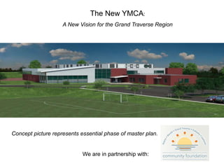 The New YMCA: A New Vision for the Grand Traverse Region Presented to: Grand Traverse Regional Community Foundation March 13, 2007 Concept picture represents essential phase of master plan. We are in partnership with:  