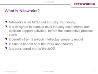 © Crown Copyright 2014 UK UNCLASSIFIED
UK UNCLASSIFIED
2
What is Niteworks?
 Niteworks is an MOD and Industry Partnership
 It is designed to conduct multi-industry experiments and
decision support activities, before the competitive process
starts
 It benefits from a unique intellectual property model
 It aims to benefit both the MOD and Industry
 It is considered part of the MOD
 