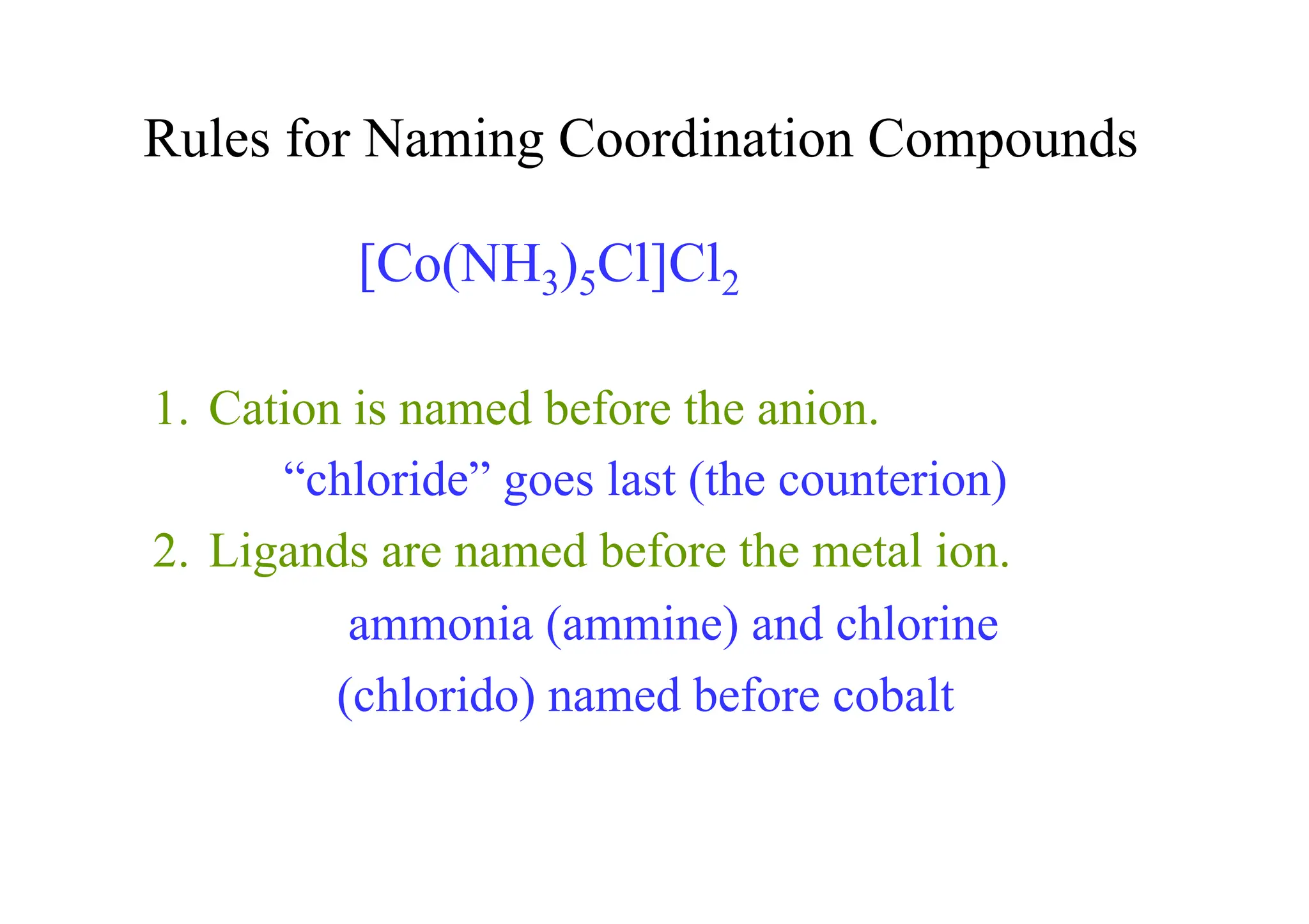 Rules for Naming Coordination Compounds
1. Cation is named before the anion.
“chloride” goes last (the counterion)
2. Ligands are named before the metal ion.
ammonia (ammine) and chlorine
(chlorido) named before cobalt
[Co(NH3)5Cl]Cl2
 