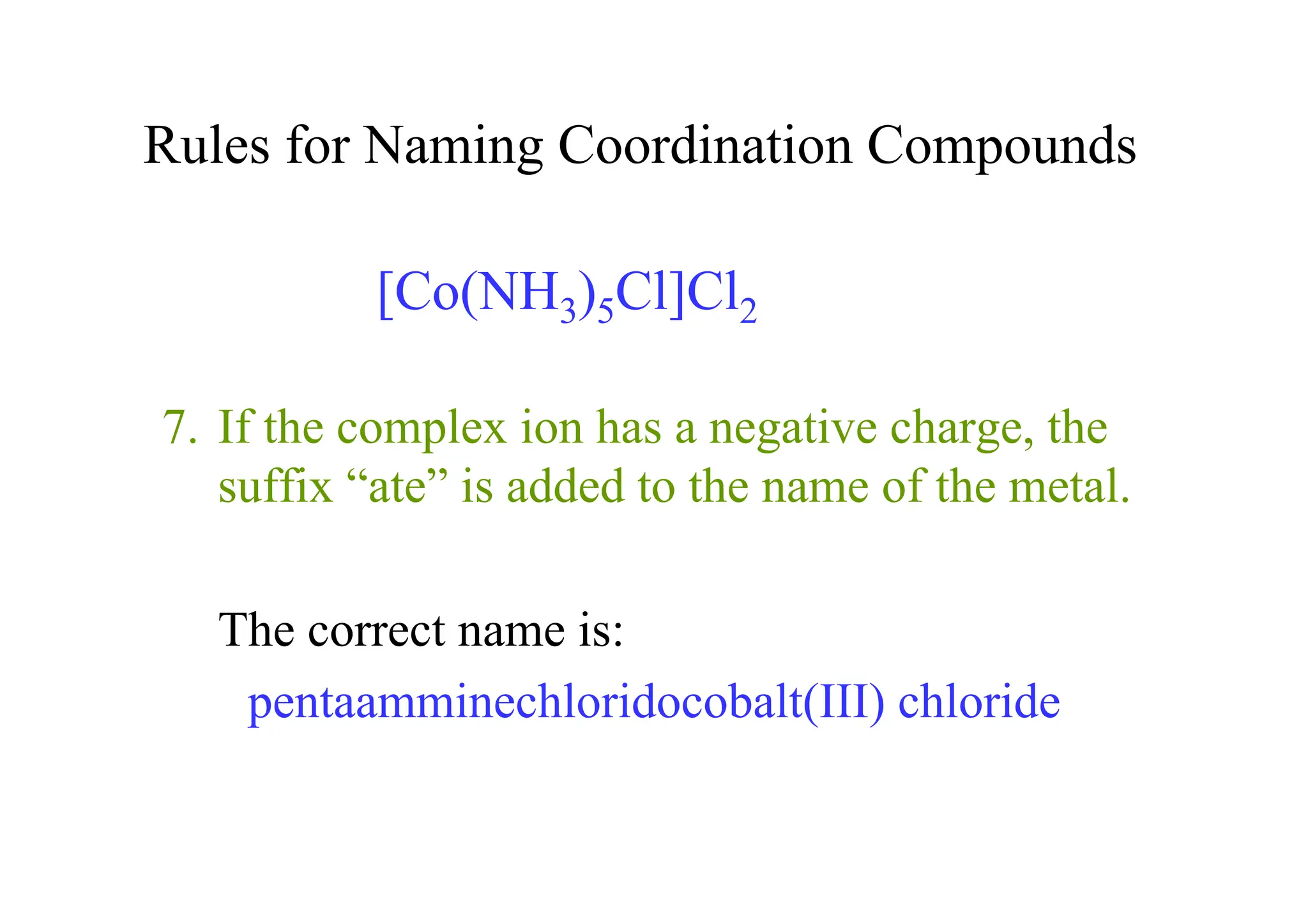 Rules for Naming Coordination Compounds
7. If the complex ion has a negative charge, the
suffix “ate” is added to the name of the metal.
The correct name is:
pentaamminechloridocobalt(III) chloride
[Co(NH3)5Cl]Cl2
 